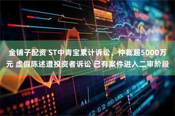 金铺子配资 ST中青宝累计诉讼、仲裁超5000万元 虚假陈述遭投资者诉讼 已有案件进入二审阶段