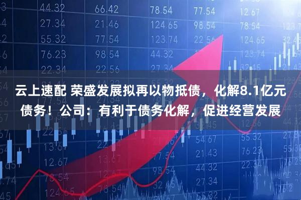 云上速配 荣盛发展拟再以物抵债，化解8.1亿元债务！公司：有利于债务化解，促进经营发展