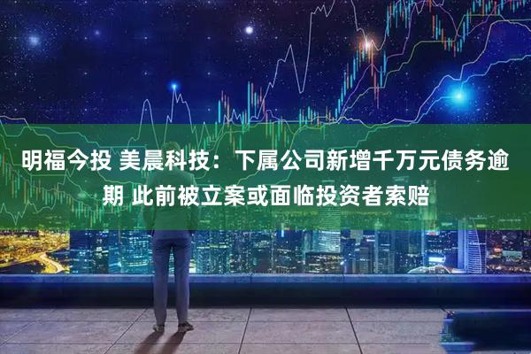 明福今投 美晨科技：下属公司新增千万元债务逾期 此前被立案或面临投资者索赔