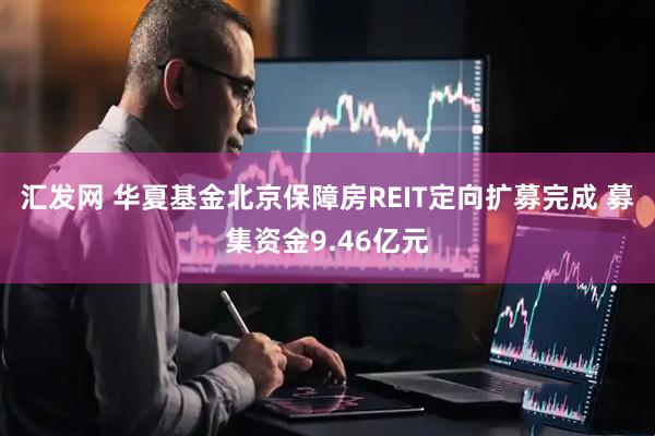 汇发网 华夏基金北京保障房REIT定向扩募完成 募集资金9.46亿元