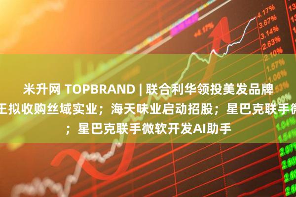 米升网 TOPBRAND | 联合利华领投美发品牌Messy；孩子王拟收购丝域实业；海天味业启动招股；星巴克联手微软开发AI助手