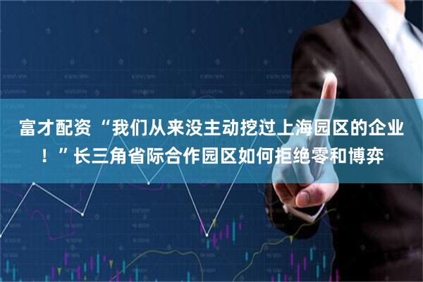 富才配资 “我们从来没主动挖过上海园区的企业！”长三角省际合作园区如何拒绝零和博弈