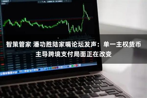 智策管家 潘功胜陆家嘴论坛发声：单一主权货币主导跨境支付局面正在改变