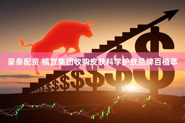 豪泰配资 橘宜集团收购皮肤科学护肤品牌百植萃