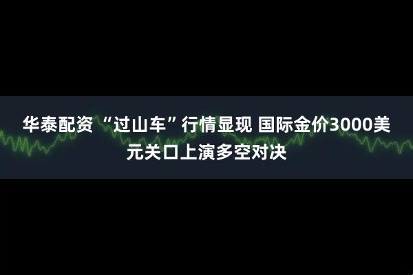 华泰配资 “过山车”行情显现 国际金价3000美元关口上演多空对决