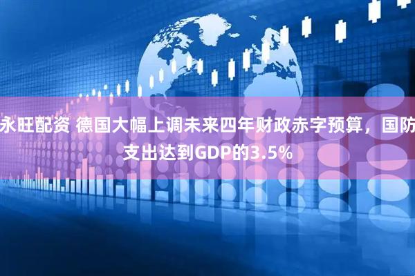 永旺配资 德国大幅上调未来四年财政赤字预算，国防支出达到GDP的3.5%