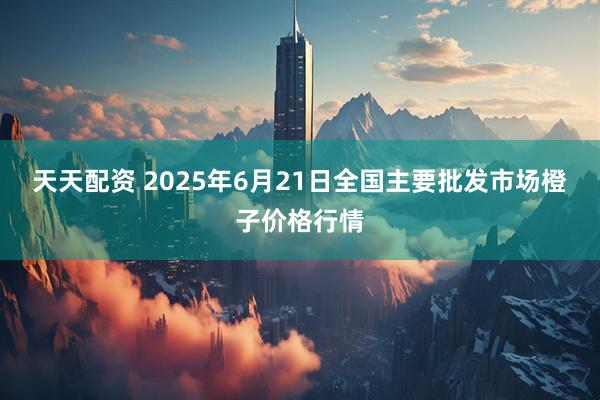 天天配资 2025年6月21日全国主要批发市场橙子价格行情