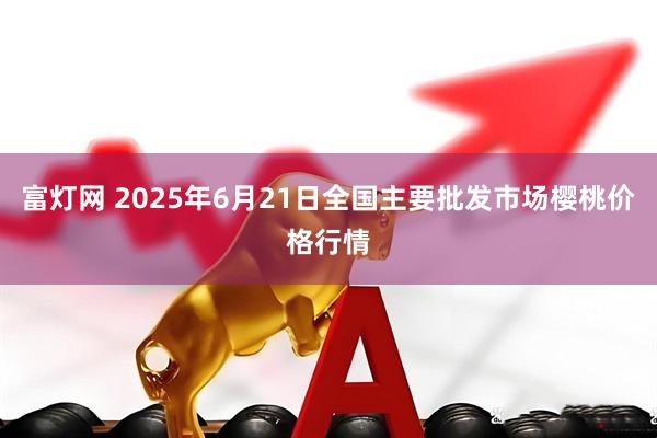 富灯网 2025年6月21日全国主要批发市场樱桃价格行情