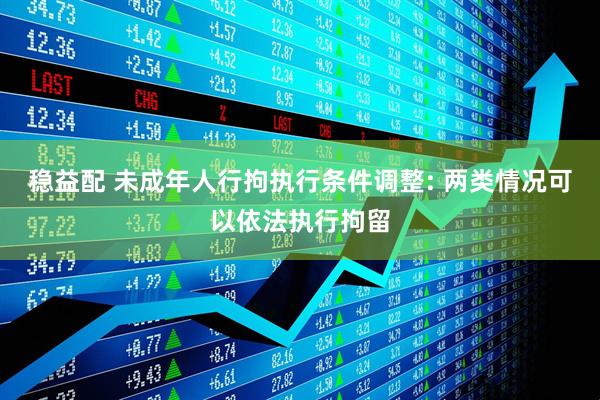 稳益配 未成年人行拘执行条件调整: 两类情况可以依法执行拘留