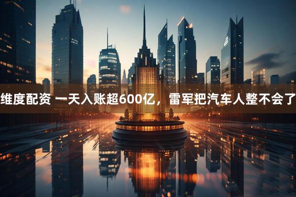 维度配资 一天入账超600亿，雷军把汽车人整不会了