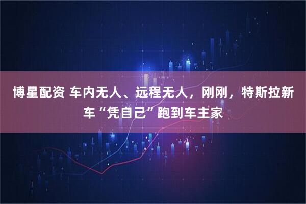 博星配资 车内无人、远程无人，刚刚，特斯拉新车“凭自己”跑到车主家