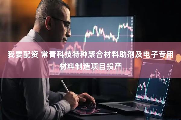 我要配资 常青科技特种聚合材料助剂及电子专用材料制造项目投产