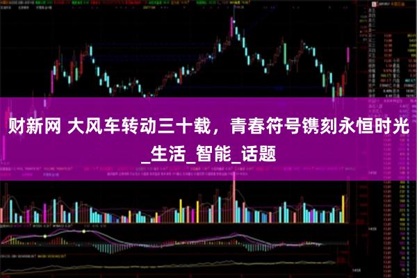 财新网 大风车转动三十载，青春符号镌刻永恒时光_生活_智能_话题