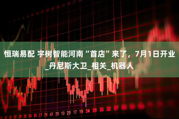 恒瑞易配 宇树智能河南“首店”来了，7月1日开业_丹尼斯大卫_相关_机器人