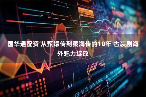国华通配资 从甄嬛传到藏海传的10年 古装剧海外魅力绽放