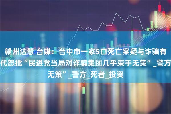 赣州达慧 台媒：台中市一家5口死亡案疑与诈骗有关，蓝营民代怒批“民进党当局对诈骗集团几乎束手无策”_警方_死者_投资