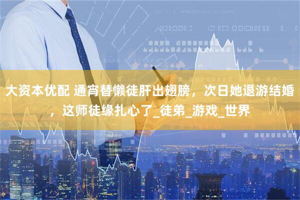 大资本优配 通宵替懒徒肝出翅膀，次日她退游结婚，这师徒缘扎心了_徒弟_游戏_世界