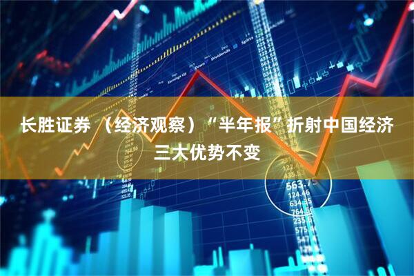长胜证券 （经济观察）“半年报”折射中国经济三大优势不变