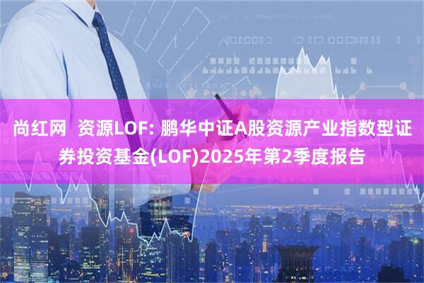 尚红网  资源LOF: 鹏华中证A股资源产业指数型证券投资基金(LOF)2025年第2季度报告