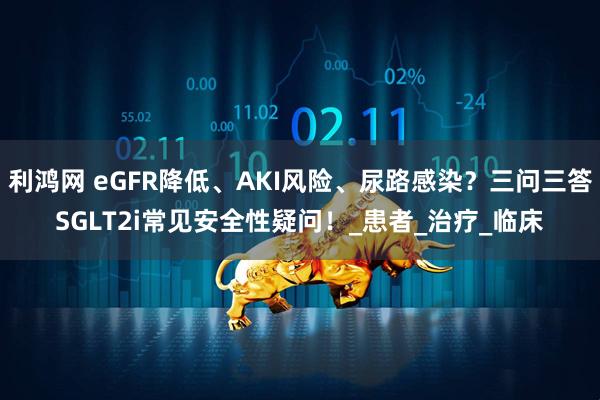 利鸿网 eGFR降低、AKI风险、尿路感染？三问三答SGLT2i常见安全性疑问！_患者_治疗_临床