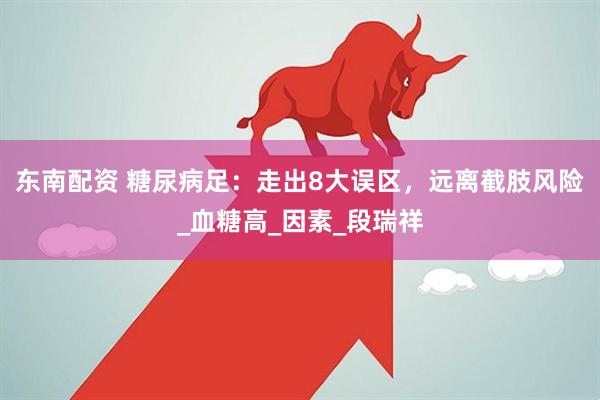 东南配资 糖尿病足：走出8大误区，远离截肢风险_血糖高_因素_段瑞祥