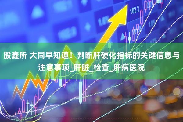 股鑫所 大同早知道！判断肝硬化指标的关键信息与注意事项_肝脏_检查_肝病医院