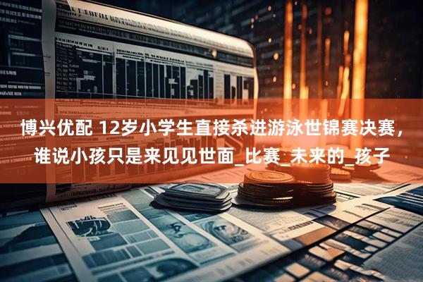 博兴优配 12岁小学生直接杀进游泳世锦赛决赛，谁说小孩只是来见见世面_比赛_未来的_孩子