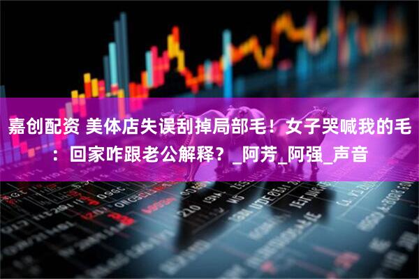 嘉创配资 美体店失误刮掉局部毛！女子哭喊我的毛：回家咋跟老公解释？_阿芳_阿强_声音