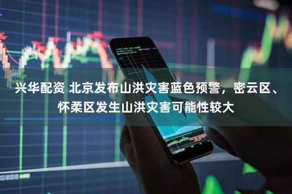 兴华配资 北京发布山洪灾害蓝色预警，密云区、怀柔区发生山洪灾害可能性较大
