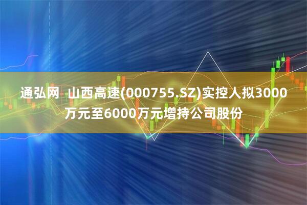 通弘网  山西高速(000755.SZ)实控人拟3000万元至6000万元增持公司股份