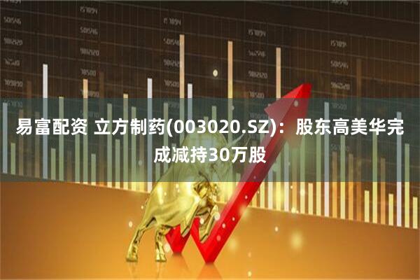 易富配资 立方制药(003020.SZ)：股东高美华完成减持30万股