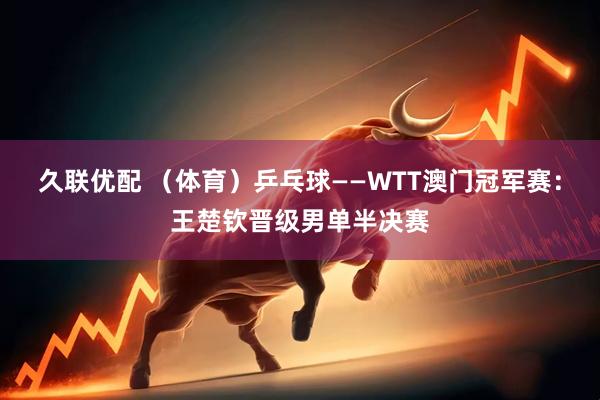 久联优配 （体育）乒乓球——WTT澳门冠军赛：王楚钦晋级男单半决赛