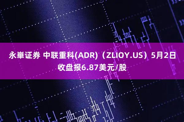 永崋证券 中联重科(ADR)（ZLIOY.US）5月2日收盘报6.87美元/股