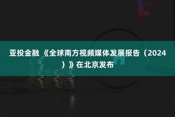 亚投金融 《全球南方视频媒体发展报告（2024）》在北京发布