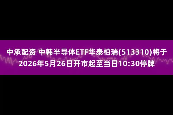 中承配资 中韩半导体ETF华泰柏瑞(513310)将于2026年5月26日开市起至当日10:30停牌