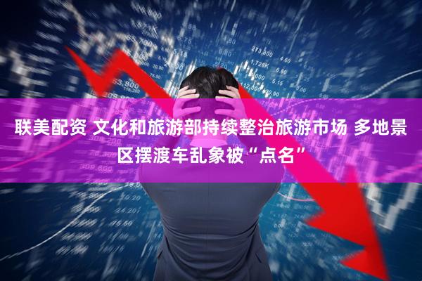 联美配资 文化和旅游部持续整治旅游市场 多地景区摆渡车乱象被“点名”