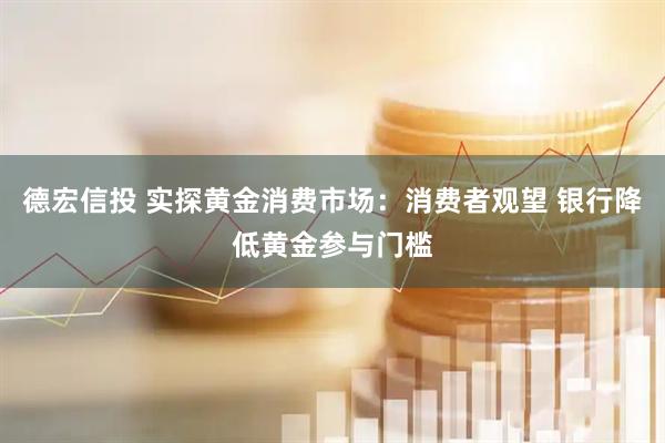 德宏信投 实探黄金消费市场：消费者观望 银行降低黄金参与门槛